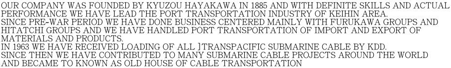 OUR COMPANY WAS FOUNDED BY KYUZOU HAYAKAWA IN 1885 AND WITH DEFINITE SKILLS AND ACTUAL PERFORMANCE WE HAVE LEAD THE PORT TRANSPORTATION INDUSTRY OF KEIHIN AREA. SINCE PRE-WAR PERIOD WE HAVE DONE BUSINESS CENTERED MAINLY WITH FURUKAWA GROUPS AND HITATCHI GROUPS AND WE HAVE HANDLED PORT TRANSPORTATION OF IMPORT AND EXPORT OF  MATERIALS AND PRODUCTS. IN 1963 WE HAVE RECEIVED LOADING OF ALL ]TRANSPACIFIC SUBMARINE CABLE BY KDD. SINCE THEN WE HAVE CONTRIBUTED TO MANY SUBMARINE CABLE PROJECTS AROUND THE WORLD  AND BECAME TO KNOWN AS OLD HOUSE OF CABLE TRANSPORTATION